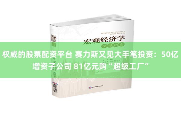 权威的股票配资平台 赛力斯又见大手笔投资：50亿增资子公司 81亿元购“超级工厂”