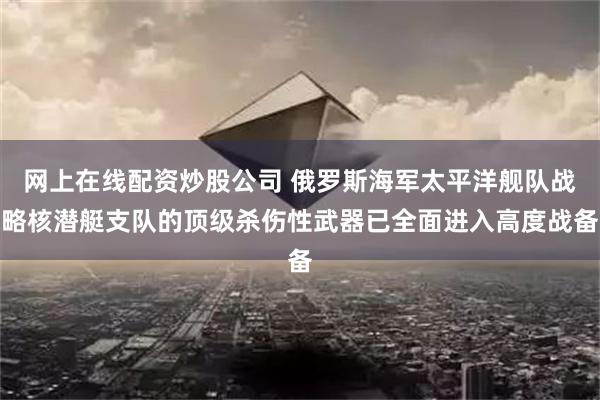 网上在线配资炒股公司 俄罗斯海军太平洋舰队战略核潜艇支队的顶级杀伤性武器已全面进入高度战备