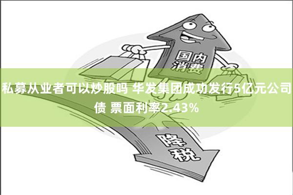 私募从业者可以炒股吗 华发集团成功发行5亿元公司债 票面利率2.43%