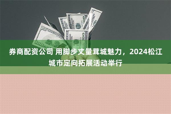 券商配资公司 用脚步丈量茸城魅力，2024松江城市定向拓展活动举行