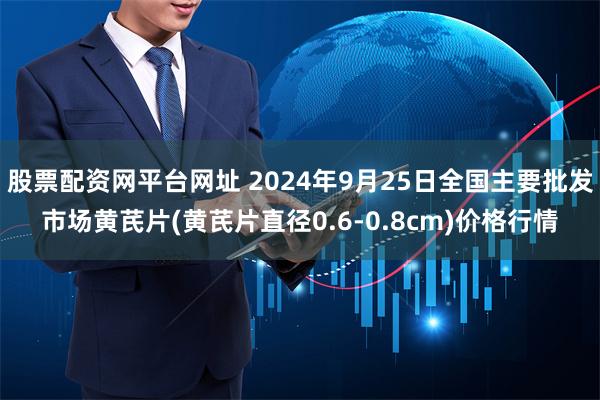 股票配资网平台网址 2024年9月25日全国主要批发市场黄芪片(黄芪片直径0.6-0.8cm)价格行情