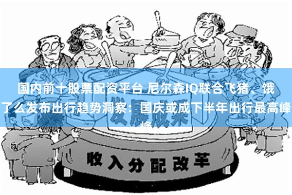 国内前十股票配资平台 尼尔森IQ联合飞猪、饿了么发布出行趋势洞察：国庆或成下半年出行最高峰