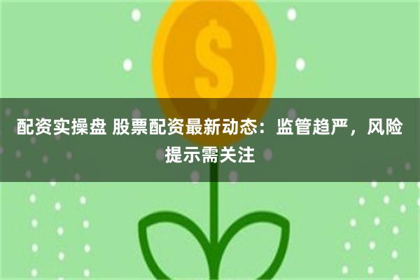 配资实操盘 股票配资最新动态：监管趋严，风险提示需关注