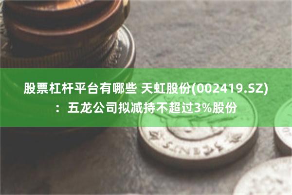 股票杠杆平台有哪些 天虹股份(002419.SZ)：五龙公司拟减持不超过3%股份