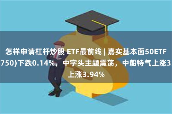 怎样申请杠杆炒股 ETF最前线 | 嘉实基本面50ETF(512750)下跌0.14%，中字头主题震荡，中船特气上涨3.94%