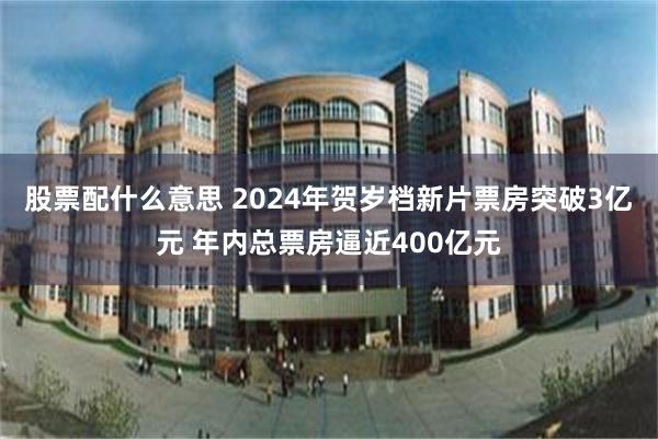 股票配什么意思 2024年贺岁档新片票房突破3亿元 年内总票房逼近400亿元