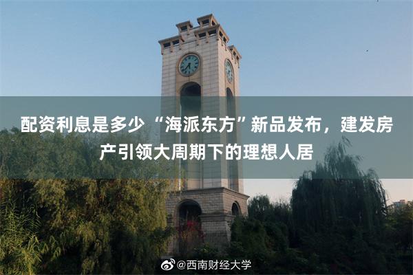 配资利息是多少 “海派东方”新品发布，建发房产引领大周期下的理想人居