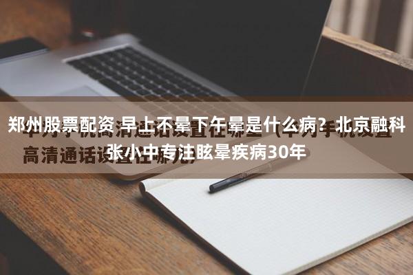 郑州股票配资 早上不晕下午晕是什么病？北京融科张小中专注眩晕疾病30年