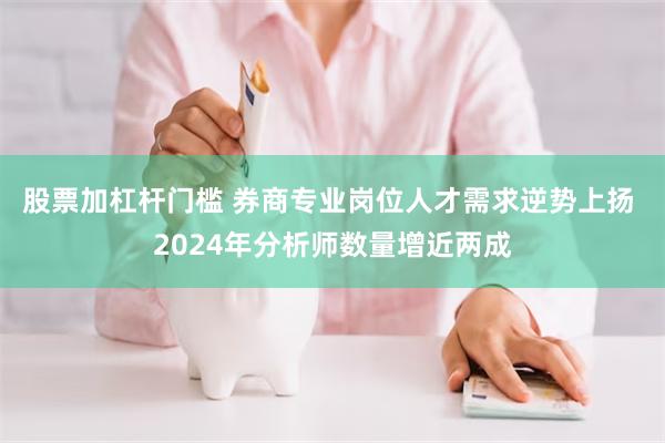 股票加杠杆门槛 券商专业岗位人才需求逆势上扬 2024年分析师数量增近两成