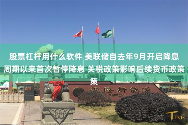 股票杠杆用什么软件 美联储自去年9月开启降息周期以来首次暂停降息 关税政策影响后续货币政策