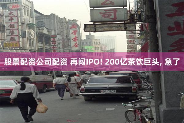 股票配资公司配资 再闯IPO! 200亿茶饮巨头, 急了