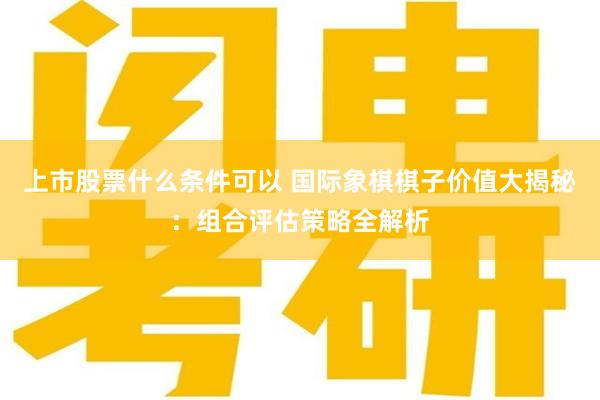 上市股票什么条件可以 国际象棋棋子价值大揭秘：组合评估策略全解析