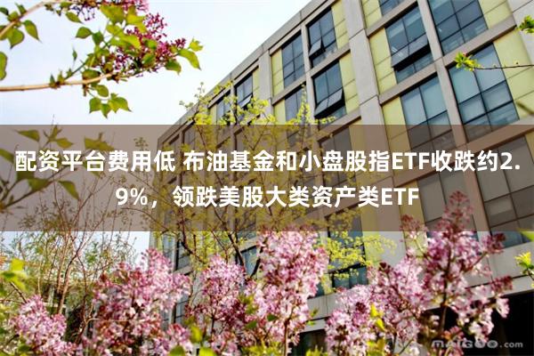 配资平台费用低 布油基金和小盘股指ETF收跌约2.9%，领跌美股大类资产类ETF